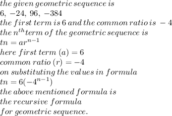 the \: given \: geometric \: sequence \: is \\ 6,  \: - 24, \: 96, \:  - 384 \\ the \: first \: term \: is \: 6 \: and \: the \: common \: ratio \: is \:  - 4 \\ the \:  {n}^{th} term \: of \: the \: geometric \: sequence \: is \\ tn = a {r}^{n - 1}  \\ here \: first \: term \:( a) = 6 \\ common \: ratio \: (r) =  - 4 \\ on \: substituting \: the \: values \: in \: formula \\ tn = 6( { - 4}^{n - 1} ) \\ the \: above \: mentioned \: formula \: is \: \\ the \: recursive \: formula \: \\  for \: geometric \: sequence.