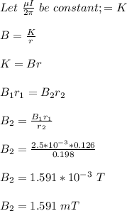 Let \ \frac{\mu I}{2\pi}  \ be \ constant; = K\\\\B = \frac{K}{r} \\\\K = Br\\\\B_1r_1 = B_2r_2\\\\B_2 =\frac{B_1r_1}{r_2} \\\\B_2 = \frac{2.5*10^{-3} *0.126}{0.198} \\\\B_2 = 1.591 *10^{-3}\ T\\\\B_2 = 1.591 \ mT