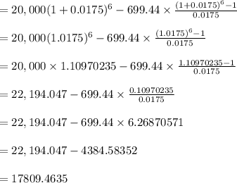 =20,000(1+0.0175)^6-699.44\times \frac{(1+0.0175)^6-1}{0.0175}\\\\=20,000(1.0175)^6-699.44\times \frac{(1.0175)^6-1}{0.0175}\\\\=20,000\times 1.10970235-699.44\times \frac{1.10970235-1}{0.0175}\\\\=22,194.047-699.44 \times \frac{0.10970235}{0.0175}\\\\=22,194.047-699.44 \times 6.26870571\\\\=22,194.047-4384.58352\\\\=17809.4635\\\\