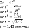 2s = a {t}^{2}  \\ or \:  {t}^{2}  =  \frac{2 \times 10}{9.8}  \\ or \:  {t}^{2}  =  \frac{20}{9.8}  \\ or \:  {t}^{2}  = 2.04 \\ or \: t =  \sqrt{2.04}  \\ t = 1.43 \: seconds