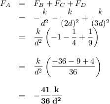 \begin{array}{rcl}F_{A} & = & F_{B} + F_{C} + F_{D}\\& = & -\dfrac{k}{d^{2}}  - \dfrac{k}{(2d)^{2}}  +\dfrac{k}{(3d)^{2}}\\& = & \dfrac{k}{d^{2}}\left(-1 - \dfrac{1}{4} + \dfrac{1}{9} \right)\\\\& = & \dfrac{k}{d^{2}}\left(\dfrac{-36 - 9 + 4}{36} \right)\\\\& = & \mathbf{-\dfrac{41}{36} \dfrac{k}{d^{2}}}\\\\\end{array}