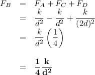\begin{array}{rcl}F_{B} & = & F_{A} + F_{C} + F_{D}\\& = & \dfrac{k}{d^{2}}  - \dfrac{k}{d^{2}}  + \dfrac{k}{(2d)^{2}}\\& = & \dfrac{k}{d^{2}}\left(\dfrac{1}{4} \right)\\\\& = &\mathbf{\dfrac{1}{4} \dfrac{k}{d^{2}}}\\\\\end{array}