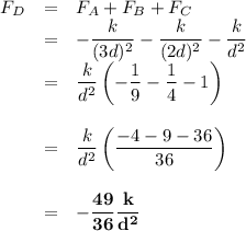 \begin{array}{rcl}F_{D} & = & F_{A} + F_{B} + F_{C}\\& = & -\dfrac{k}{(3d)^{2}}  - \dfrac{k}{(2d)^{2}}  - \dfrac{k}{d^{2}}\\& = & \dfrac{k}{d^{2}}\left( -\dfrac{1}{9} - \dfrac{1}{4} -1 \right)\\\\& = & \dfrac{k}{d^{2}}\left(\dfrac{-4 - 9 -36}{36} \right)\\\\& = & \mathbf{-\dfrac{49}{36} \dfrac{k}{d^{2}}}\\\\\end{array}