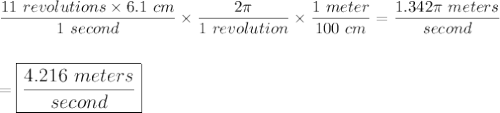 \dfrac{11\ revolutions\times 6.1\ cm}{1\ second}\times \dfrac{2\pi}{1\ revolution}\times \dfrac{1\ meter}{100\ cm}=\dfrac{1.342\pi\ meters}{second}\\\\\\=\large\boxed{\dfrac{4.216\ meters}{second}}}