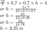 \frac{22}{7}  \times 0.7 \times 0.7 \times h = 5 \\ or \: h =  \frac{5 \times 7}{22 \times 0.7 \times 0.7}  \\ or \: h =  \frac{35}{22  \times 0.49}  \\ or \: h =  \frac{35}{10.78}  \\ h = 3.25 \: m