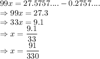 99x = 27.5757.... - 0.2757....\\\Rightarrow 99x = 27.3\\\Rightarrow 33x = 9.1\\\Rightarrow x = \dfrac{9.1}{33}\\\Rightarrow x = \dfrac{91}{330}