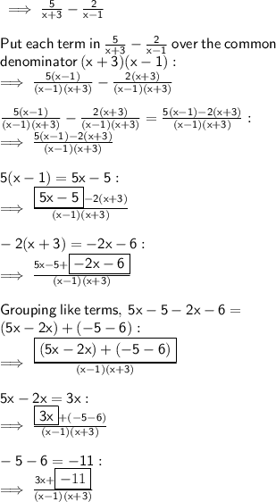 \sf \implies \frac{5}{x + 3}  -  \frac{2}{x - 1}  \\  \\  \sf Put \:  each \:  term  \: in \: \frac{5}{x + 3}  -  \frac{2}{x - 1} \: over  \: the  \: common  \\  \sf denominator \:(x + 3)(x - 1) :  \\  \sf  \implies \frac{5(x - 1)}{(x - 1)(x + 3)}    -   \frac{2(x + 3)}{(x - 1)(x + 3)}  \\  \\  \sf \frac{5(x - 1)}{(x - 1)(x + 3)}   -  \frac{2(x + 3)}{(x - 1)(x + 3)} =  \frac{5(x - 1)  -  2(x + 3)}{(x - 1)(x + 3)}  :  \\  \sf \implies \frac{5(x - 1)  -  2(x + 3)}{(x - 1)(x + 3)} \\  \\  \sf 5(x - 1) = 5x - 5 :  \\  \sf \implies  \frac{ \boxed{ \sf 5x - 5} - 2(x + 3)}{(x - 1)(x + 3)}  \\  \\  \sf  - 2(x + 3) =  - 2x - 6 :  \\  \sf \implies \frac{5x - 5  + \boxed{ \sf  - 2x - 6}}{(x - 1)(x + 3)}  \\  \\ \sf Grouping  \: like \:  terms, \: 5x  - 5 - 2x - 6 =  \\  \sf (5x - 2x) + ( - 5 - 6) :  \\  \sf \implies \frac{ \boxed{ \sf (5x - 2x) + ( - 5 - 6)}}{(x - 1)(x + 3)}  \\  \\  \sf 5x - 2x = 3x :  \\  \sf \implies \frac{ \boxed{ \sf 3x} + ( - 5 - 6)}{(x - 1)(x + 3)}  \\  \\ \sf  - 5 - 6 =  - 11 :  \\  \sf \implies \frac{3x +  \boxed{ - 11}}{(x - 1)(x + 3)}