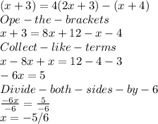 (x + 3) = 4 (2 x + 3)- (x + 4)\\Ope- the- brackets\\x+3 = 8x +12-x-4 \\Collect- like- terms\\x-8x+x=12-4-3\\-6x =5\\Divide-both-sides-by -6\\\frac{-6x}{-6} =\frac{5}{-6} \\x =-5/6