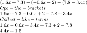 (1.6x + 7.3) + (-0.6x + 2) - (7.8 -3.4x)\\Ope- the- brackets\\1.6x+7.3-0.6x+2-7.8+3.4x\\Collect-like-terms\\1.6x-0.6x+3.4x+7.3+2-7.8\\4.4x+1.5