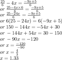 \frac{25}{6}  - 4x =  \frac{ - 9x + 5}{6}  \\  \: or \:  \frac{25 - 4x \times 6}{6}   =  \frac{ - 9x + 5}{6}  \\ or \:  \frac{25 - 24x}{6}  =  \frac{ - 9x + 5}{6}  \\ or \: 6(25 - 24x) = 6( - 9x + 5) \\ or \: 150 - 144x =  - 54x + 30 \\ or \:  - 144x + 54x = 30 - 150 \\ or \:  - 90x =  - 120 \\ or \: x =  \frac{ - 120}{ - 90}  \\or \:  x =  \frac{4}{3}  \\ x = 1.33