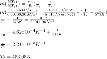 ln(\frac{k(T_2)}{k(T_1)})=\frac{Ea}{R}(\frac{1}{T_2}-\frac{1}{T_1}  )\\ln(\frac{0.0760M/s}{0.00000291M/s} )=\frac{183000J/mol}{8.314J/(mol*K)} *(\frac{1}{T_2} -\frac{1}{573K} )\\\frac{1}{T_2} -\frac{1}{573K} =\frac{10.17}{22011.06K^{-1}} \\\\\frac{1}{T_2}=4.62x10^{-4}K^{-1}+\frac{1}{573K}\\\\\frac{1}{T_2}=2.21x10^{-3}K^{-1}\\\\T_2=453.05K