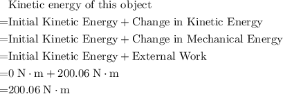 \begin{aligned}& \text{Kinetic energy of this object} \\ =& \text{Initial Kinetic Energy} + \text{Change in Kinetic Energy} \\ =& \text{Initial Kinetic Energy} + \text{Change in Mechanical Energy} \\ =& \text{Initial Kinetic Energy} + \text{External Work} \\=& 0\; \rm N \cdot m + 200.06\; \rm N \cdot m \\ =& 200.06\; \rm N \cdot m \end{aligned}