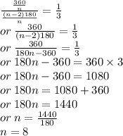 \frac{ \frac{360}{n} }{ \frac{(n - 2)180}{n} }  =  \frac{1}{3}   \\ or \:  \frac{360}{(n - 2)180}  =  \frac{1}{3}  \\ or \:  \frac{360}{180n  - 360}  =  \frac{1}{3}  \\ or \: 180n - 360 = 360 \times 3 \\ or \: 180n - 360 = 1080 \\ or \: 180n = 1080 + 360 \\ or \: 180n = 1440 \\ or \: n =  \frac{1440}{180}  \\ n = 8