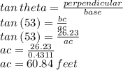 tan \: theta =  \frac{perpendicular}{base}  \\ tan \: (53) =  \frac{bc}{ac}  \\ tan \: (53) =  \frac{26.23}{ac}  \\ ac =  \frac{26.23}{0.4311}  \\ ac = 60.84 \: feet