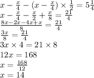 x -  \frac{x}{4}  -{ (x -  \frac{x}{4} ) \times  \frac{1}{2}}  = 5 \frac{1}{4}  \\ x -  \frac{x}{4}  -  \frac{x}{2}  +  \frac{x}{8}  =  \frac{21}{4}  \\  \frac{8x - 2x - 4x + x}{8}  =  \frac{21}{4}  \\  \frac{3x}{8}  =  \frac{21}{4}  \\ 3x \times 4 = 21 \times 8 \\ 12x = 168 \\ x =  \frac{168}{12}  \\ x = 14
