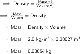 \sf \implies Density = \frac{Mass (m)}{Volume (V)} \\ \\ \sf \implies \frac{Mass}{Volume} = Density \\ \\ \sf \implies Mass = Density \times Volume \\ \\ \sf \implies Mass = 2.0 \ kg/ \cancel{m^{3}} \times 0.00027 \ \cancel{m^{3}} \\ \\ \sf \implies Mass = 0.00054 \ kg