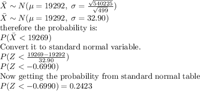 \bar{X} \sim N(\mu =19292, \ \sigma  = \frac{\sqrt{540225}}{\sqrt{499}}) \\\bar{X} \sim N(\mu =19292, \ \sigma  = 32.90) \\\text{therefore the probability is:} \\P (\bar{X}< 19269) \\\text{Convert it to standard normal variable.} \\P(Z< \frac{19269-19292}{32.90}) \\P(Z< - 0.6990) \\\text{Now getting the probability from standard normal table}\\P(Z< -0.6990) = 0.2423