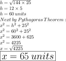 h =  \sqrt{144 \times 25}  \\ h = 12 \times 5 \\ h = 60 \: units \\ Next \: by \: Pythagoras \: Theorem:  \\  {x}^{2}  =  {h}^{2}  +  {25}^{2}  \\  {x}^{2}  =  {60}^{2}  +  {25}^{2}  \\  {x}^{2}  = 3600 + 625 \\  {x}^{2}  = 4225 \\ x =  \sqrt{4225}  \\  \huge \red{ \boxed{x = 65\: units }}
