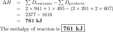\begin{array}{rcl}\Delta H & = & \sum{D_{\text{reactants}}} - \sum{D_{\text{products}}}\\& = & 2 \times 941 +1 \times 495 - (2 \times 201 + 2\times 607)\\&=& 2377 - 1616\\&=&\textbf{761 kJ}\\\end{array}\\\text{The enthalpy of reaction is $\large \boxed{\textbf{761 kJ}}$}.