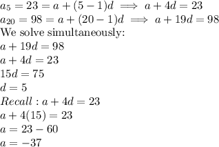 a_5=23=a+(5-1)d \implies a+4d=23\\a_{20}=98=a+(20-1)d \implies a+19d=98\\$We solve simultaneously$:\\a+19d=98\\a+4d=23\\15d=75\\d=5\\Recall:a+4d=23\\a+4(15)=23\\a=23-60\\a=-37