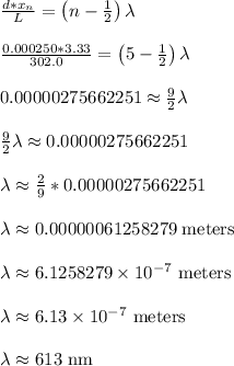 \frac{d*x_n}{L} = \left(n-\frac{1}{2}\right)\lambda\\\\\frac{0.000250*3.33}{302.0} = \left(5-\frac{1}{2}\right)\lambda\\\\0.00000275662251 \approx \frac{9}{2}\lambda\\\\\frac{9}{2}\lambda \approx 0.00000275662251\\\\\lambda \approx \frac{2}{9}*0.00000275662251\\\\\lambda \approx 0.00000061258279 \text{ meters}\\\\\lambda \approx 6.1258279 \times 10^{-7} \text{ meters}\\\\\lambda \approx 6.13 \times 10^{-7} \text{ meters}\\\\\lambda \approx 613 \text{ nm}\\\\