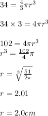 34 =  \frac{4}{3} \pi {r}^{3}  \\  \\ 34 \times 3 = 4\pi {r}^{3}  \\  \\ 102 = 4\pi {r}^{3}  \\  {r}^{3}   = \frac{102}{4} \pi \\  \\ r =  \sqrt[3]{ \frac{51}{2\pi}}  \\  \\ r = 2.01 \\  \\ r = 2.0 cm