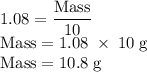 \rm 1.08=\dfrac{Mass}{10}\\&#10; Mass=1.08\;\times\;10\;g\\&#10;Mass=10.8\;g