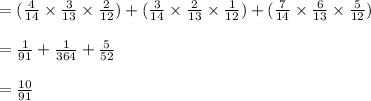 =(\frac{4}{14} \times  \frac{3}{13} \times \frac{2}{12})+(\frac{3}{14} \times  \frac{2}{13} \times \frac{1}{12})+(\frac{7}{14} \times  \frac{6}{13} \times \frac{5}{12})\\\\=\frac{1}{91} +  \frac{1}{364}+ \frac{5}{52}\\\\=\frac{10}{91}