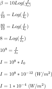 \beta = 10Log(\frac{I}{I_0)} \\\\\frac{\beta}{10} = Log(\frac{I}{I_0})\\\\\frac{80}{10} = Log(\frac{I}{I_0})\\\\8 = Log(\frac{I}{I_0})\\\\10^{8} = \frac{I}{I_0}\\\\I = 10^{8} * I_0\\\\I = 10^{8} * 10^{-12} \ (W/m^2)\\\\I = 1*10^{-4} \ (W/m^2)