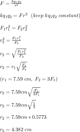 F = \frac{kq_1q_2}{r^2} \\\\kq_1q_2 = Fr^2 \ \ (keep \ kq_1q_2 \ constant)\\\\F_1r_1^2 = F_2r_2^2\\\\r_2^2 = \frac{F_1r_1^2}{F_2} \\\\r_2 = \sqrt{\frac{F_1r_1^2}{F_2}} \\\\r_2 = r_1\sqrt{\frac{F_1}{F_2}}\\\\(r_1 = 7.59 \ cm, \ F_2 = 3F_1)\\\\r_2 =  7.59cm\sqrt{\frac{F_1}{3F_1}}\\\\r_2 =  7.59cm\sqrt{\frac{1}{3}}\\\\r_2 = 7.59cm *0.5773\\\\r_2 = 4.382 \ cm