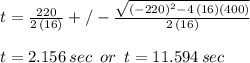 t=\frac{220}{2\,(16)} +/- \frac{\sqrt{(-220)^2-4 \,(16)(400)}}{2\,(16)} \\  \\t= 2.156\,sec\,\,\,or\,\,\, t=11.594\,sec