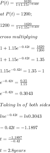 P(t) = \frac{1620}{1+1.15e^{-0.42t} } \\\\at \ P(t)= 1200;\\\\1200 =  \frac{1620}{1+1.15e^{-0.42t} }\\\\cross\ multiplying\\\\1+1.15e^{-0.42t} = \frac{1620}{1200} \\\\1+1.15e^{-0.42t}  = 1.35\\\\1.15e^{-0.42t} = 1.35-1\\\\e^{-0.42t} = \frac{0.35}{1.15}\\ \\e^{-0.42t}  = 0.3043\\\\Taking \ ln\ of\ both\ sides\\\\lne^{-0.42t}  = ln0.3043\\\\-0.42t = -1.1897\\\\t = \frac{-1.1897}{-0.42} \\\\t = 2.8 years\\\\