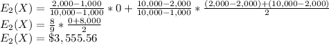 E_2(X)=\frac{2,000-1,000}{10,000-1,000} *0+\frac{10,000-2,000}{10,000-1,000}*\frac{(2,000-2,000)+(10,000-2,000)}{2} \\E_2(X)=\frac{8}{9}*\frac{0+8,000}{2}\\ E_2(X)=\$3,555.56