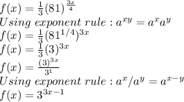 f(x)=\frac{1}{3}(81)^ \frac{3x}{4} \\Using\ exponent\ rule:a^{xy}=a^xa^y\\f(x)=\frac{1}{3}(81^{1/4})^ {3x}\\f(x)=\frac{1}{3}(3})^ {3x}\\f(x)=\frac{(3)^ {3x}}{3^1} \\Using\ exponent\ rule:a^x/a^y=a^{x-y}\\f(x)=3^ {3x-1}