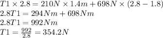T1 \times 2.8  = 210N \times 1.4m + 698N\times (2.8 - 1.8)\\2.8T1 =294Nm + 698Nm\\2.8T1 =992Nm\\T1 = \frac{992}{2.8}=354.2 N