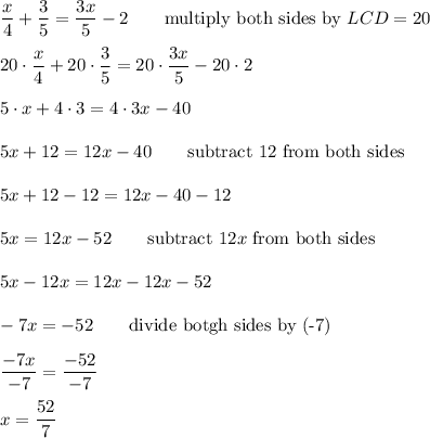 \dfrac{x}{4}+\dfrac{3}{5}=\dfrac{3x}{5}-2\qquad\text{multiply both sides by}\ LCD=20\\\\20\cdot\dfrac{x}{4}+20\cdot\dfrac{3}{5}=20\cdot\dfrac{3x}{5}-20\cdot2\\\\5\cdot x+4\cdot3=4\cdot3x-40\\\\5x+12=12x-40\qquad\text{subtract 12 from both sides}\\\\5x+12-12=12x-40-12\\\\5x=12x-52\qquad\text{subtract}\ 12x\ \text{from both sides}\\\\5x-12x=12x-12x-52\\\\-7x=-52\qquad\text{divide botgh sides by (-7)}\\\\\dfrac{-7x}{-7}=\dfrac{-52}{-7}\\\\x=\dfrac{52}{7}
