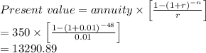 Present \  value = annuity \times \left [ \frac{1-(1+r)^{-n}}{r} \right ] \\= 350 \times \left [ \frac{1-(1+ 0.01)^{-48}}{0.01} \right ] \\= 13290.89 \\