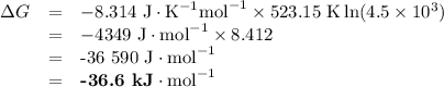 \begin{array}{rcl}\Delta G & = & -8.314 \text{ J}\cdot\text{K}^{-1} \text{mol}^{-1} \times \text{523.15 K} \ln (4.5 \times 10^{3}) \\& = & -4349\text{ J}\cdot \text{mol}^{-1} \times 8.412\\& = &  \text{-36 590 J}\cdot \text{mol}^{-1}\\& = &  \textbf{-36.6 kJ}\cdot \text{mol}^{-1}\\\end{array}