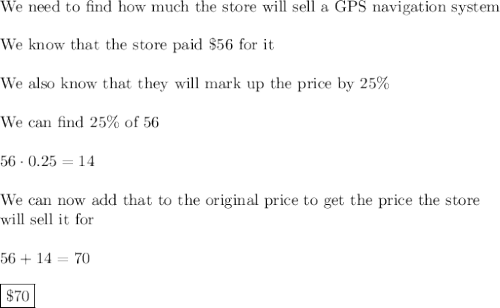 \text{We need to find how much the store will sell a GPS navigation system}\\\\\text{We know that the store paid \$56 for it}\\\\\text{We also know that they will mark up the price by 25\%}\\\\\text{We can find 25\% of 56}\\\\56\cdot0.25=14\\\\\text{We can now add that to the original price to get the price the store}\\\text{will sell it for}\\\\56+14=70\\\\\boxed{\$70}