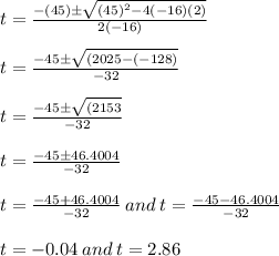 t=\frac{-(45)\pm\sqrt{(45)^2-4(-16)(2)}}{2(-16)} \\\\t=\frac{-45\pm\sqrt{(2025 - (-128)}}{-32} \\\\t=\frac{-45\pm\sqrt{(2153}}{-32} \\\\t=\frac{-45\pm 46.4004}{-32} \\\\t=\frac{-45 + 46.4004}{-32} \: and \: t=\frac{-45 - 46.4004}{-32}\\\\t= -0.04 \: and \: t = 2.86 \\\\