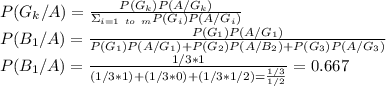 P(G_k/A)=\frac{P(G_k)P(A/G_k)}{\Sigma_{i=1\ to\ m} P(G_i)P(A/G_i)} \\P(B_1/A)=\frac{P(G_1)P(A/G_1)}{P(G_1)P(A/G_1)+P(G_2)P(A/B_2)+P(G_3)P(A/G_3)}\\ P(B_1/A)=\frac{1/3*1}{(1/3*1)+(1/3*0)+(1/3*1/2)=\frac{1/3}{1/2} }=0.667