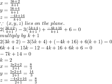 x=\frac{3k+2}{k+1} \\y=\frac{5k+4}{k+1} \\z=\frac{-4k+16}{k+1} \\\because ~(x,y,z)~lies~on~the~plane.\\2(\frac{3k+2}{k+1} )-3(\frac{5k+4}{k+1} )+\frac{-4k+16}{k+1} +6=0\\multiply~by~k+1\\2(3k+2)-3(5k+4)+(-4k+16)+6(k+1)=0\\6k+4-15k-12-4k+16+6k+6=0\\-7k+14=0\\k=2\\x=\frac{3*2+2}{2+1} =\frac{8}{3} \\y=\frac{5*2+4}{2+1}=  \frac{14}{3} \\z=\frac{-4*2+16}{2+1} =\frac{8}{3}