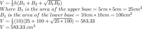 V=\frac{1}{3}h(B_1+B_2+\sqrt{B_1B_2} )\\ Where\ B_1\ is \ the\ area \ of\ the\ upper\ base= 5cm*5cm=25cm^2\\B_1\ is \ the\ area \ of\ the\ lower\ base= 10cm*10cm=100cm^2\\V=\frac{1}{3}(10)(25+100+\sqrt{25*100} )=583.33\\V=583.33\ cm^3