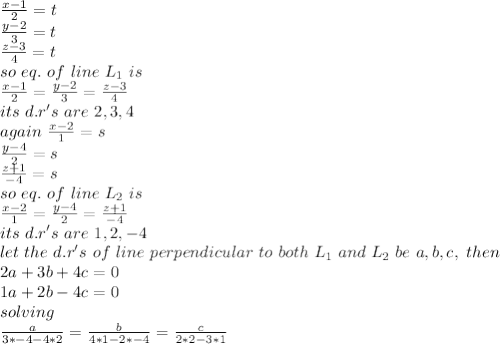 \frac{x-1}{2} =t\\\frac{y-2}{3} =t\\\frac{z-3}{4} =t\\so~eq.~of~line~L_{1}~is\\\frac{x-1}{2} =\frac{y-2}{3} =\frac{z-3}{4} \\its~d.r's~are~2,3,4\\again~\frac{x-2}{1} =s\\\frac{y-4}{2} =s\\\frac{z+1}{-4} =s\\so~eq. ~of~line~L_{2}~is\\\frac{x-2}{1} =\frac{y-4}{2} =\frac{z+1}{-4} \\its~d.r's ~are~1,2,-4\\let ~the ~d.r's~of~line~perpendicular~to~both~L_{1}~and~L_{2}~be~a,b,c,~then~\\2a+3b+4c=0\\1a+2b-4c=0\\solving\\\frac{a}{3*-4-4*2} =\frac{b}{4*1-2*-4} =\frac{c}{2*2-3*1} \\