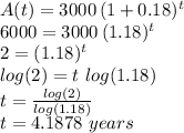 A(t)=3000\,(1+0.18)^t\\6000=3000\,(1.18)^t\\2=(1.18)^t\\log(2)=t\, \, log(1.18)\\t=\frac{log(2)}{log(1.18)} \\t=4.1878\,\,years