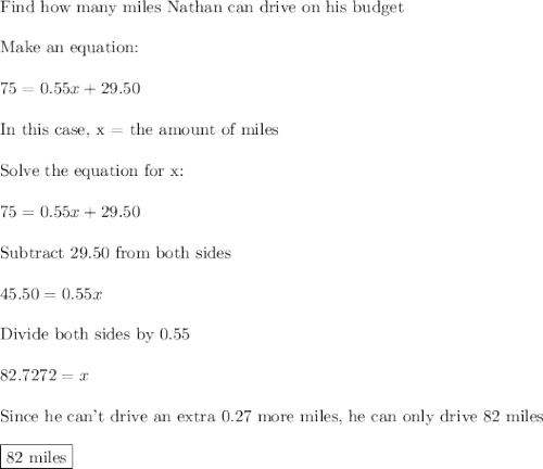 \text{Find how many miles Nathan can drive on his budget}\\\\\text{Make an equation:}\\\\75=0.55x+29.50\\\\\text{In this case, x = the amount of miles}\\\\\text{Solve the equation for x:}\\\\75=0.55x+29.50\\\\\text{Subtract 29.50 from both sides}\\\\45.50=0.55x\\\\\text{Divide both sides by 0.55}\\\\82.7272=x\\\\\text{Since he can't drive an extra 0.27 more miles, he can only drive 82 miles}\\\\\boxed{\text{82 miles}}