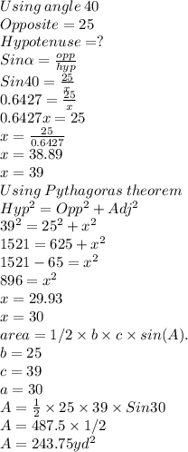 Using \: angle\: 40 \\Opposite = 25\\Hypotenuse = ?\\Sin \alpha = \frac{opp}{hyp} \\Sin 40 = \frac{25}{x} \\0.6427= \frac{25}{x}\\0.6427x = 25\\x = \frac{25}{0.6427}\\ x = 38.89\\x = 39\\Using \:Pythagoras\: theorem\\Hyp^2 = Opp^2 +Adj ^2\\39^2=25^2+x^2\\1521=625+x^2\\1521-65=x^2\\896=x^2\\x=29.93\\x = 30\\area = 1/2 \times b \times c \times sin(A).\\b =25\\c =39\\a =30\\A = \frac{1}{2} \times 25  \times 39 \times Sin 30\\A = 487.5\times 1/2\\A =243.75yd^2