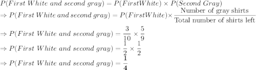 P(First\ White\ and\ second\ gray) = P(First White) \times P(Second\ Gray)\\\Rightarrow P(First\ White\ and\ second\ gray) = P(First White) \times \dfrac{\text{Number of gray shirts}}{\text{Total number of shirts left}}\\\\\Rightarrow P(First\ White\ and\ second\ gray) = \dfrac{3}{10} \times \dfrac{5}{9}\\\Rightarrow P(First\ White\ and\ second\ gray) = \dfrac{1}{2} \times \dfrac{1}{2}\\\Rightarrow P(First\ White\ and\ second\ gray) = \bold{\dfrac{1}{4} }