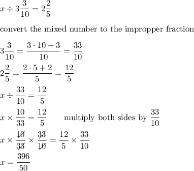 x\div3\dfrac{3}{10}=2\dfrac{2}{5}\\\\\text{convert the mixed number to the impropper fraction}\\\\3\dfrac{3}{10}=\dfrac{3\cdot10+3}{10}=\dfrac{33}{10}\\\\2\dfrac{2}{5}=\dfrac{2\cdot5+2}{5}=\dfrac{12}{5}\\\\x\div\dfrac{33}{10}=\dfrac{12}{5}\\\\x\times\dfrac{10}{33}=\dfrac{12}{5}\qquad\text{multiply both sides by}\ \dfrac{33}{10}\\\\x\times\dfrac{10\!\!\!\!\!\diagup}{33\!\!\!\!\!\diagup}\times\dfrac{33\!\!\!\!\!\diagup}{10\!\!\!\!\!\diagup}=\dfrac{12}{5}\times\dfrac{33}{10}\\\\x=\dfrac{396}{50}
