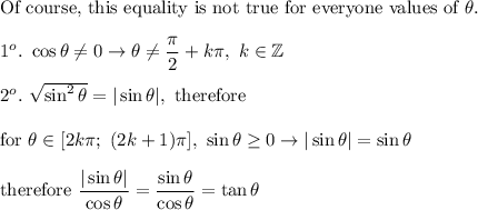 \text{Of course, this equality is not true for everyone values of}\ \theta.\\\\1^o.\ \cos\theta\neq0\to\theta\neq\dfrac{\pi}{2}+k\pi,\ k\in\mathbb{Z}\\\\2^o.\ \sqrt{\sin^2\theta}=|\sin\theta|,\ \text{therefore}\\\\\text{for}\ \theta\in[2k\pi;\ (2k+1)\pi],\ \sin\theta\geq0\to|\sin\theta|=\sin\theta\\\\\text{therefore}\ \dfrac{|\sin\theta|}{\cos\theta}=\dfrac{\sin\theta}{\cos\theta}=\tan\theta
